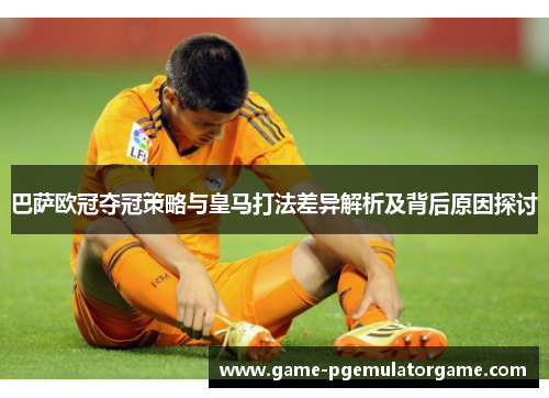 巴萨欧冠夺冠策略与皇马打法差异解析及背后原因探讨 巴萨欧冠夺冠策略与皇马打法差异解析及背后原因探讨