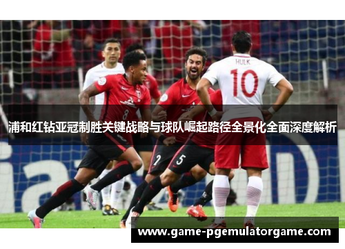 浦和红钻亚冠制胜关键战略与球队崛起路径全景化全面深度解析